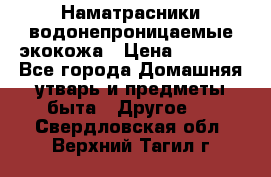 Наматрасники водонепроницаемые экокожа › Цена ­ 1 602 - Все города Домашняя утварь и предметы быта » Другое   . Свердловская обл.,Верхний Тагил г.